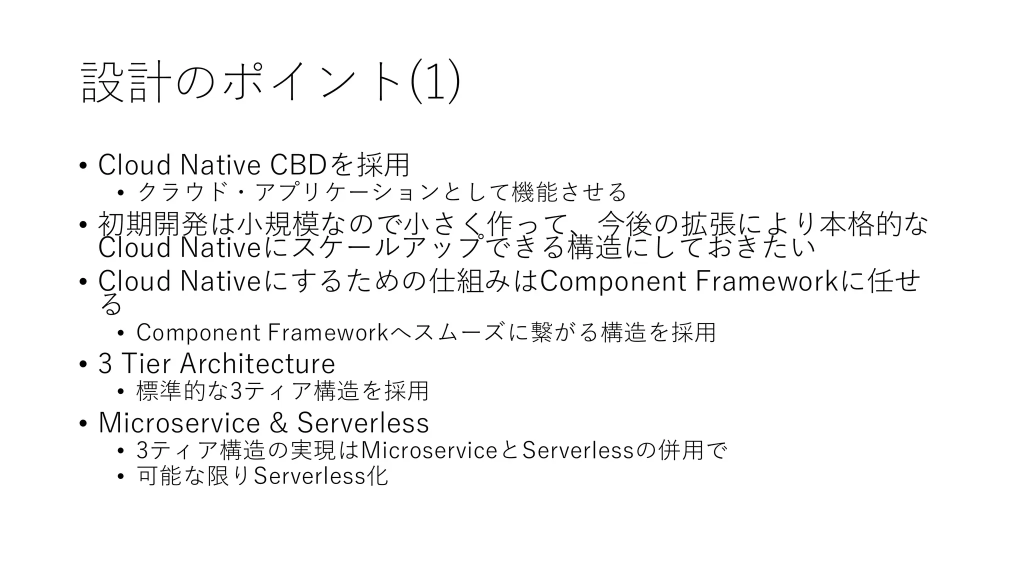 設計のポイント(1)
• Cloud Native CBDを採用
• クラウド・アプリケーションとして機能させる
• 初期開発は小規模なので小さく作って、今後の拡張により本格的な
Cloud Nativeにスケールアップできる構造にしておきたい
• Cloud Nativeにするための仕組みはComponent Frameworkに任せ
る
• Component Frameworkへスムーズに繋がる構造を採用
• 3 Tier Architecture
• 標準的な3ティア構造を採用
• Microservice & Serverless
• 3ティア構造の実現はMicroserviceとServerlessの併用で
• 可能な限りServerless化
 