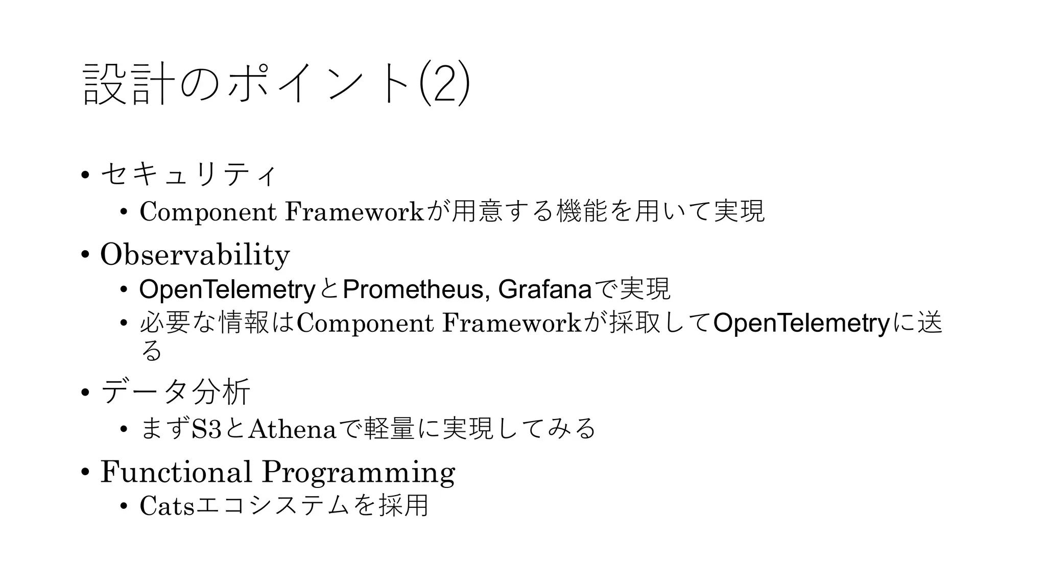 設計のポイント(2)
• セキュリティ
• Component Frameworkが用意する機能を用いて実現
• Observability
• OpenTelemetryとPrometheus, Grafanaで実現
• 必要な情報はComponent Frameworkが採取してOpenTelemetryに送
る
• データ分析
• まずS3とAthenaで軽量に実現してみる
• Functional Programming
• Catsエコシステムを採用
 