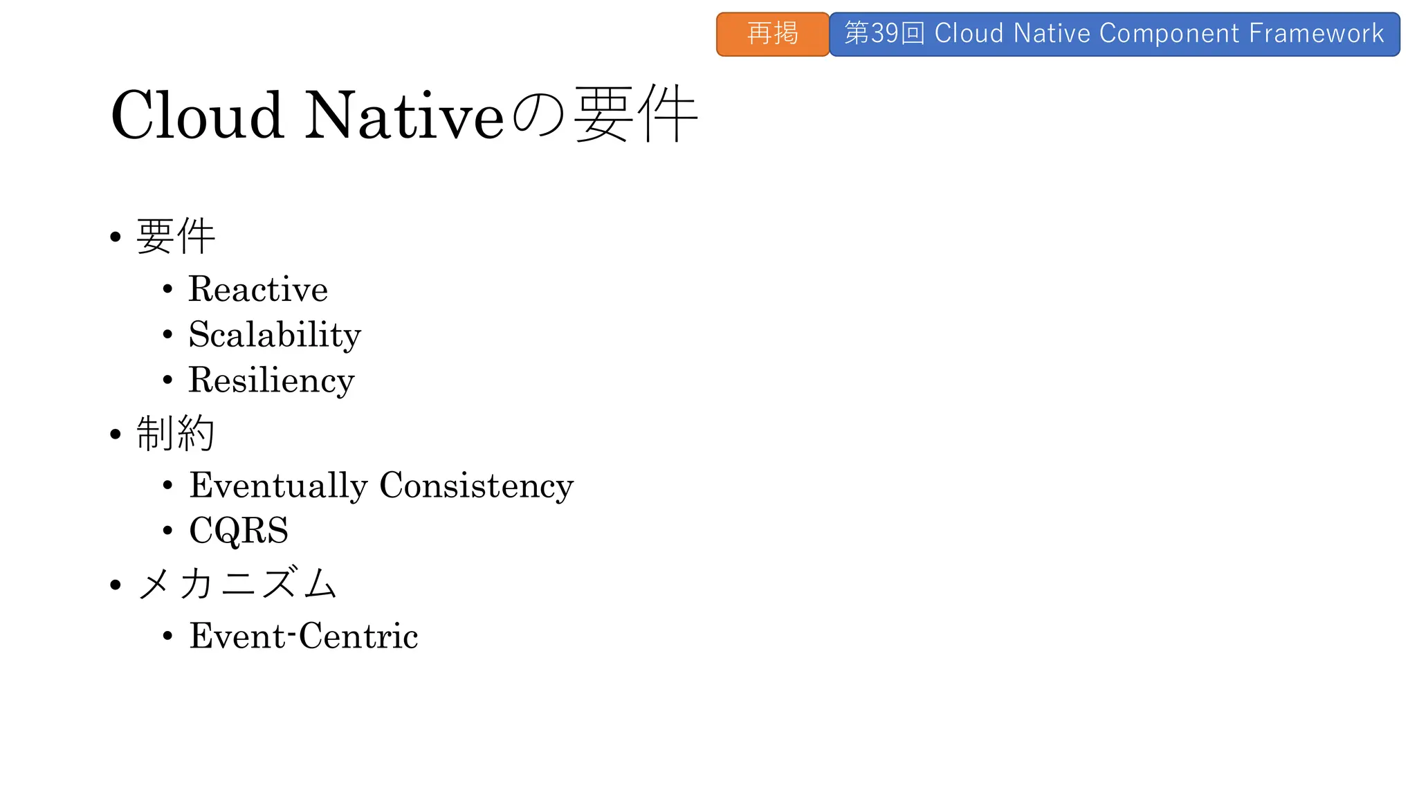 Cloud Nativeの要件
• 要件
• Reactive
• Scalability
• Resiliency
• 制約
• Eventually Consistency
• CQRS
• メカニズム
• Event-Centric
再掲 第39回 Cloud Native Component Framework
 