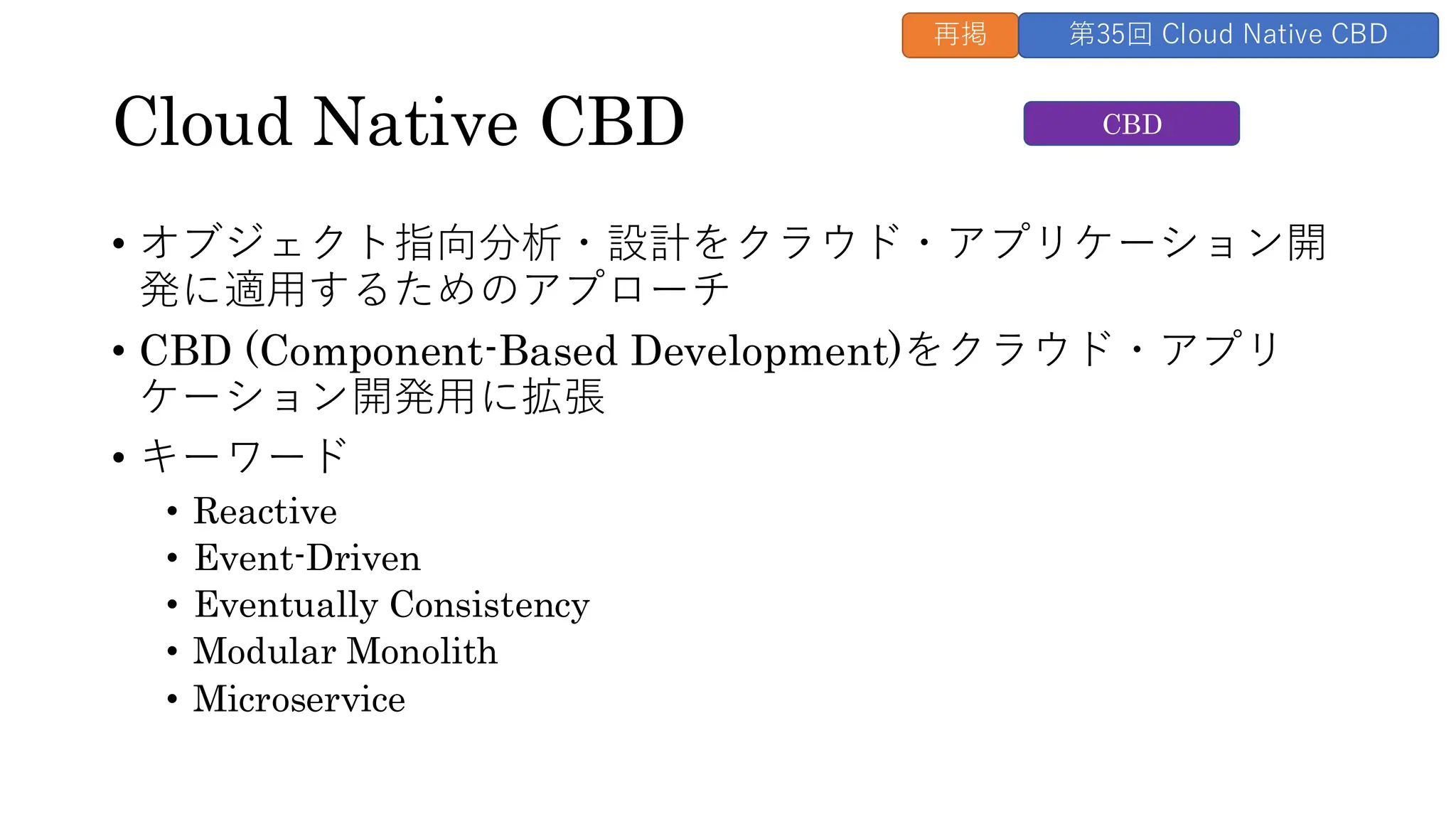 Cloud Native CBD
• オブジェクト指向分析・設計をクラウド・アプリケーション開
発に適用するためのアプローチ
• CBD (Component-Based Development)をクラウド・アプリ
ケーション開発用に拡張
• キーワード
• Reactive
• Event-Driven
• Eventually Consistency
• Modular Monolith
• Microservice
CBD
再掲 第35回 Cloud Native CBD
 
