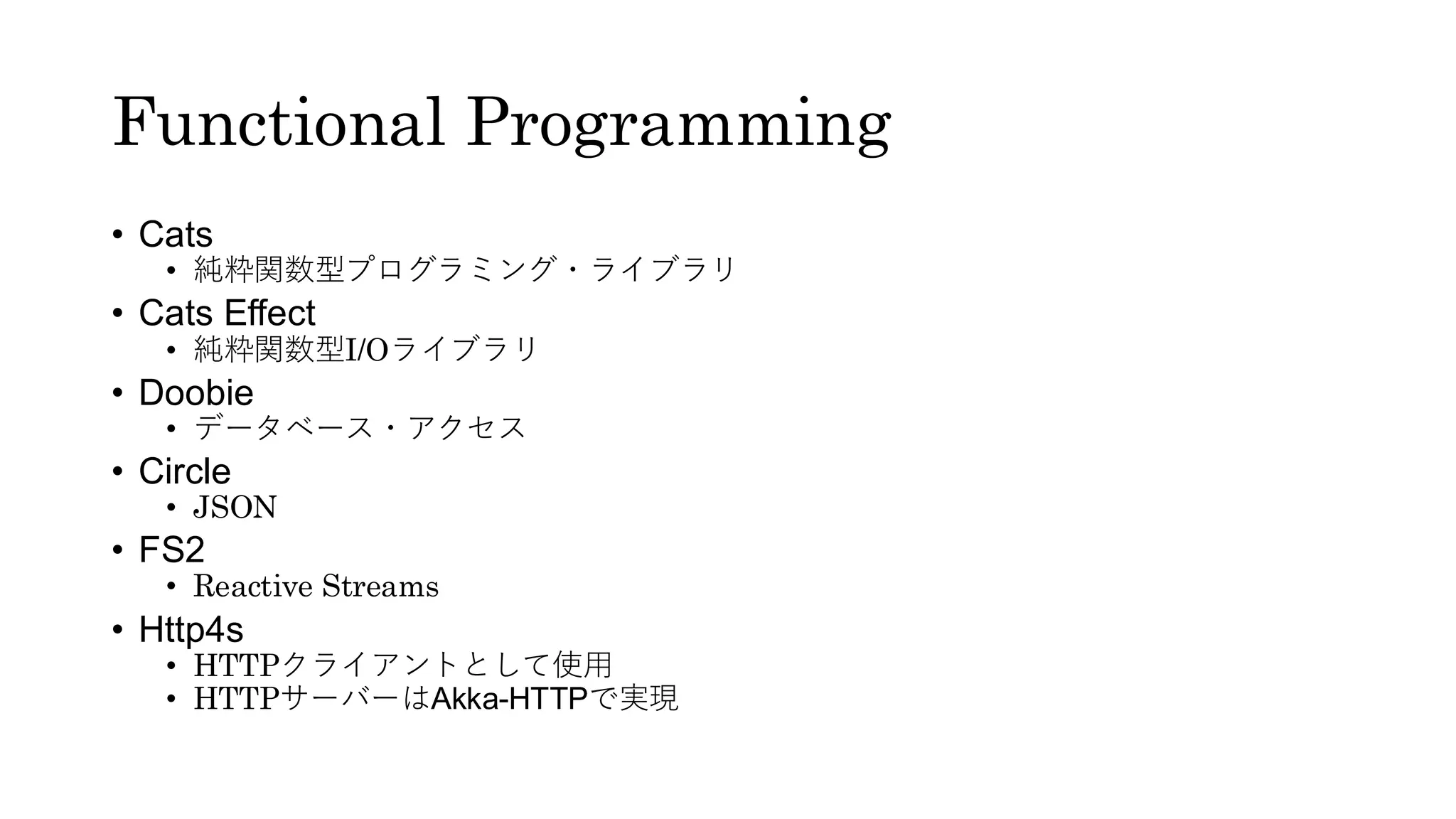 Functional Programming
• Cats
• 純粋関数型プログラミング・ライブラリ
• Cats Effect
• 純粋関数型I/Oライブラリ
• Doobie
• データベース・アクセス
• Circle
• JSON
• FS2
• Reactive Streams
• Http4s
• HTTPクライアントとして使用
• HTTPサーバーはAkka-HTTPで実現
 