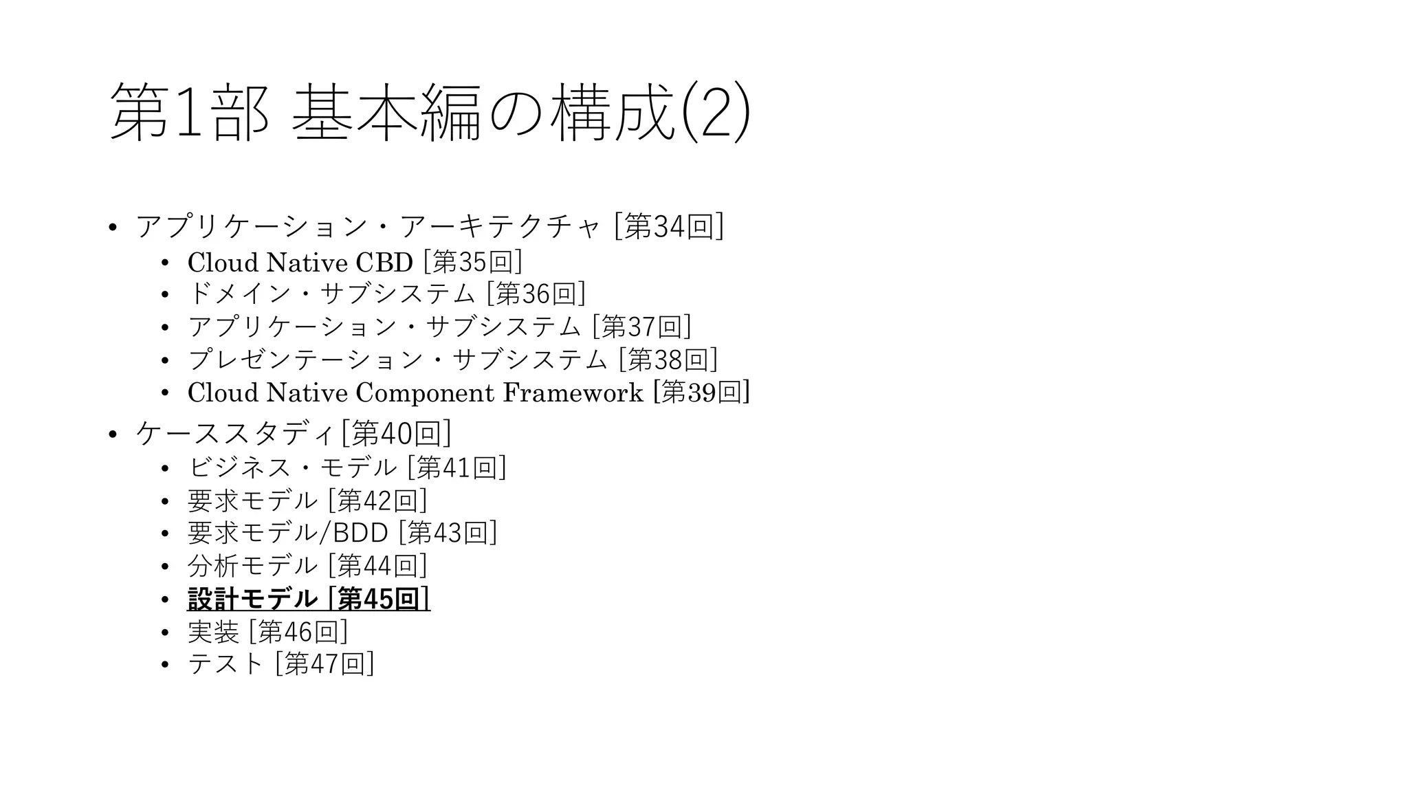 第1部 基本編の構成(2)
• アプリケーション・アーキテクチャ [第34回]
• Cloud Native CBD [第35回]
• ドメイン・サブシステム [第36回]
• アプリケーション・サブシステム [第37回]
• プレゼンテーション・サブシステム [第38回]
• Cloud Native Component Framework [第39回]
• ケーススタディ[第40回]
• ビジネス・モデル [第41回]
• 要求モデル [第42回]
• 要求モデル/BDD [第43回]
• 分析モデル [第44回]
• 設計モデル [第45回]
• 実装 [第46回]
• テスト [第47回]
 