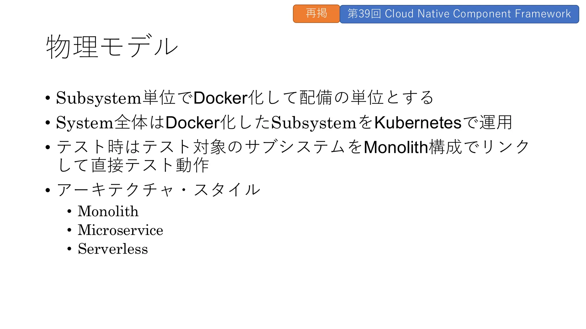 物理モデル
• Subsystem単位でDocker化して配備の単位とする
• System全体はDocker化したSubsystemをKubernetesで運用
• テスト時はテスト対象のサブシステムをMonolith構成でリンク
して直接テスト動作
• アーキテクチャ・スタイル
• Monolith
• Microservice
• Serverless
再掲 第39回 Cloud Native Component Framework
 