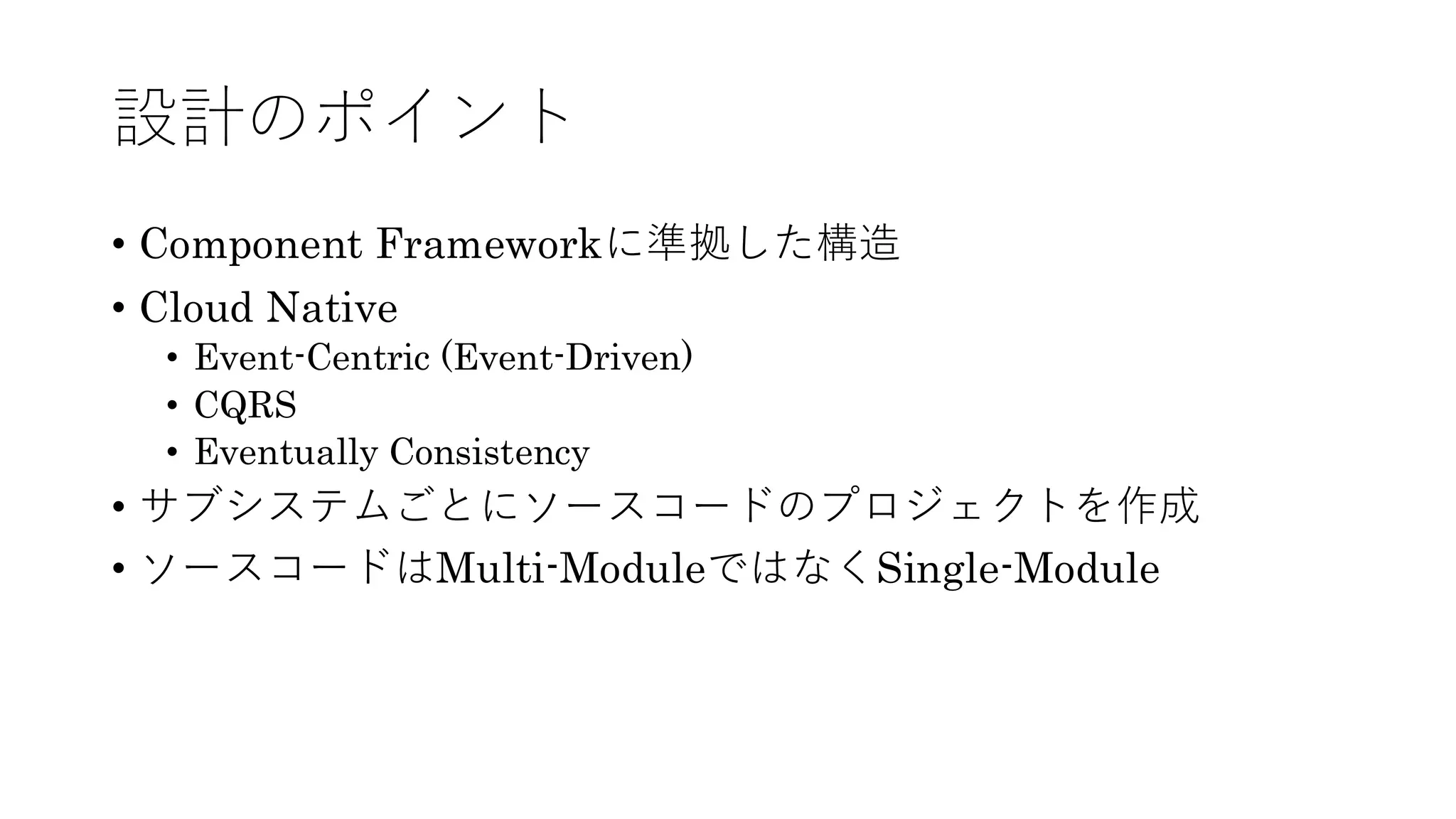 設計のポイント
• Component Frameworkに準拠した構造
• Cloud Native
• Event-Centric (Event-Driven)
• CQRS
• Eventually Consistency
• サブシステムごとにソースコードのプロジェクトを作成
• ソースコードはMulti-ModuleではなくSingle-Module
 