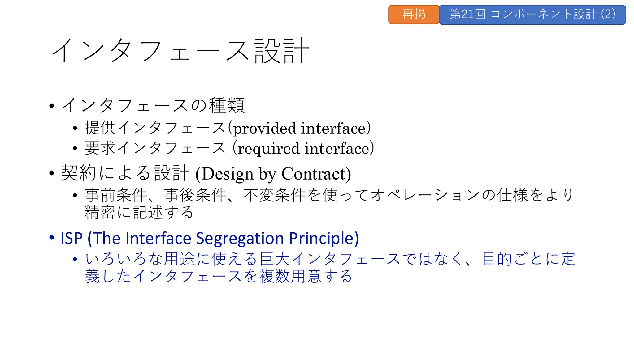 インタフェース設計
• インタフェースの種類
• 提供インタフェース(provided interface)
• 要求インタフェース (required interface)
• 契約による設計 (Design by Contract)
• 事前条件、事後条件、不変条件を使ってオペレーションの仕様をより
精密に記述する
• ISP (The Interface Segregation Principle)
• いろいろな用途に使える巨大インタフェースではなく、目的ごとに定
義したインタフェースを複数用意する
再掲 第21回 コンポーネント設計 (2)
 