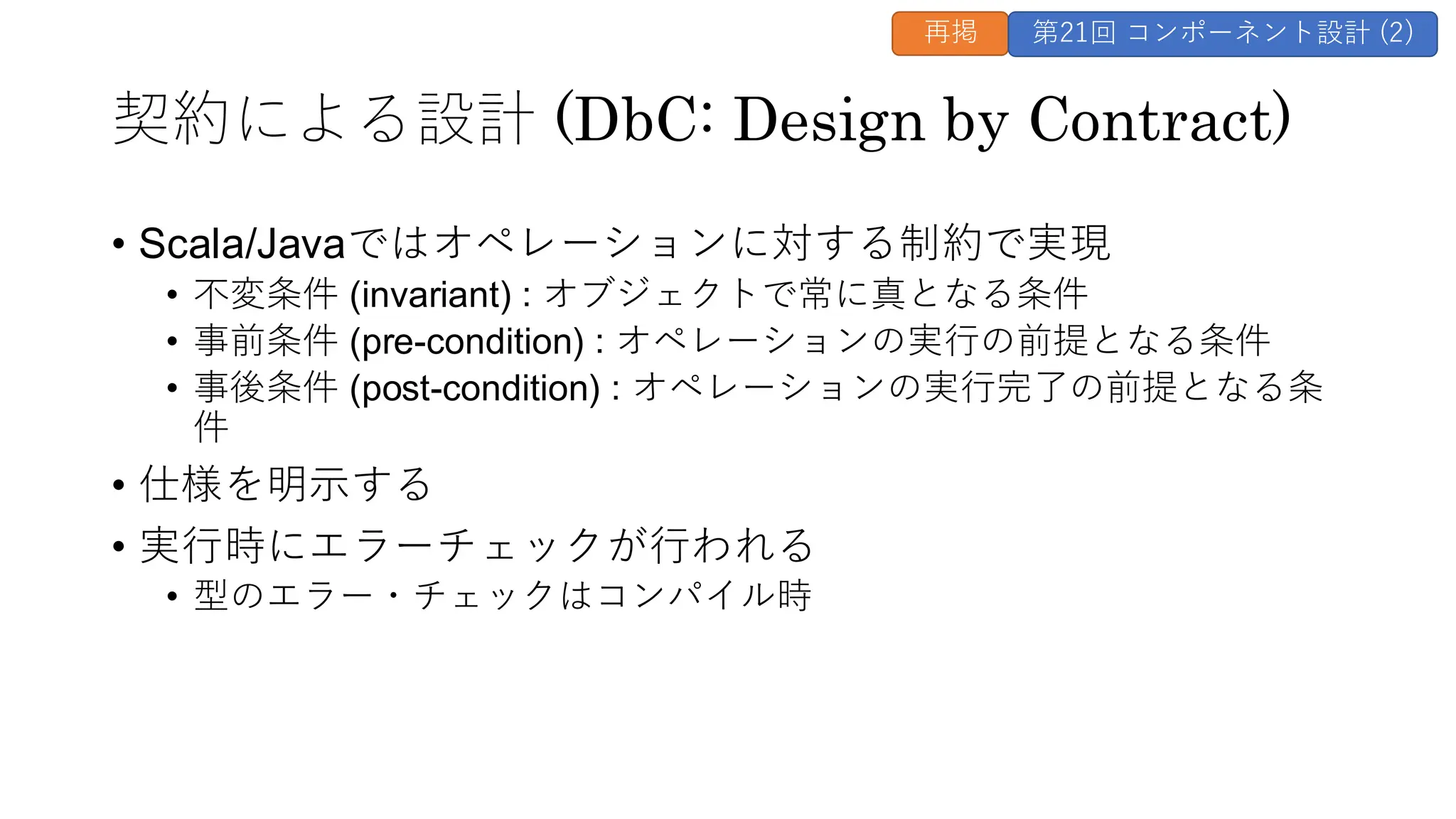 契約による設計 (DbC: Design by Contract)
• Scala/Javaではオペレーションに対する制約で実現
• 不変条件 (invariant) : オブジェクトで常に真となる条件
• 事前条件 (pre-condition) : オペレーションの実行の前提となる条件
• 事後条件 (post-condition) : オペレーションの実行完了の前提となる条
件
• 仕様を明示する
• 実行時にエラーチェックが行われる
• 型のエラー・チェックはコンパイル時
再掲 第21回 コンポーネント設計 (2)
 