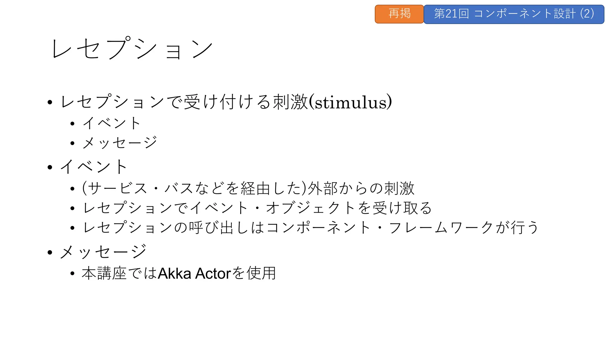 レセプション
• レセプションで受け付ける刺激(stimulus)
• イベント
• メッセージ
• イベント
• (サービス・バスなどを経由した)外部からの刺激
• レセプションでイベント・オブジェクトを受け取る
• レセプションの呼び出しはコンポーネント・フレームワークが行う
• メッセージ
• 本講座ではAkka Actorを使用
再掲 第21回 コンポーネント設計 (2)
 