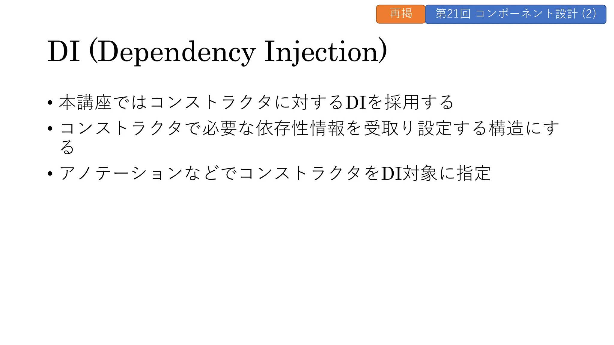 DI (Dependency Injection)
• 本講座ではコンストラクタに対するDIを採用する
• コンストラクタで必要な依存性情報を受取り設定する構造にす
る
• アノテーションなどでコンストラクタをDI対象に指定
再掲 第21回 コンポーネント設計 (2)
 