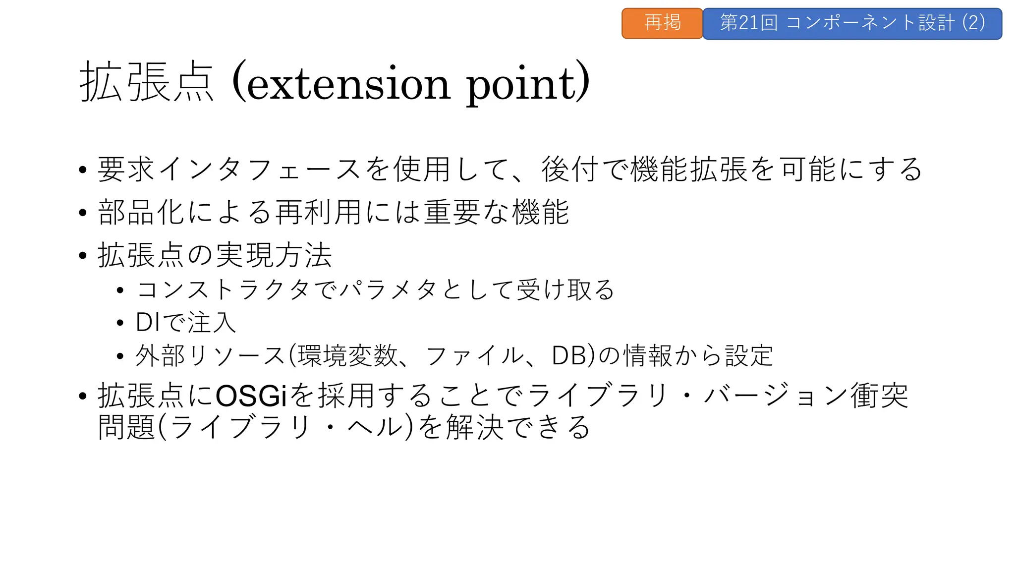 拡張点 (extension point)
• 要求インタフェースを使用して、後付で機能拡張を可能にする
• 部品化による再利用には重要な機能
• 拡張点の実現方法
• コンストラクタでパラメタとして受け取る
• DIで注入
• 外部リソース(環境変数、ファイル、DB)の情報から設定
• 拡張点にOSGiを採用することでライブラリ・バージョン衝突
問題(ライブラリ・ヘル)を解決できる
再掲 第21回 コンポーネント設計 (2)
 