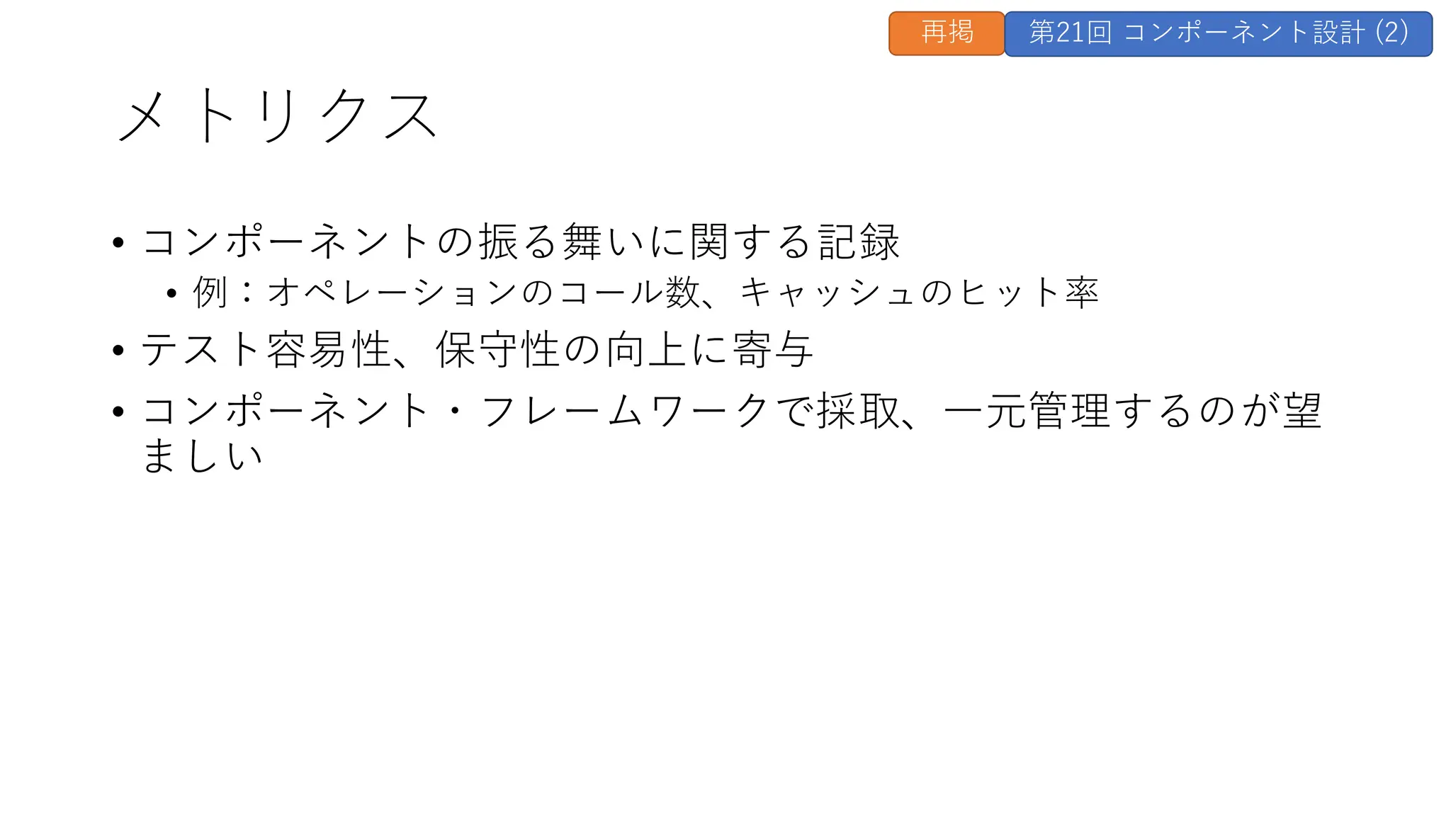 メトリクス
• コンポーネントの振る舞いに関する記録
• 例：オペレーションのコール数、キャッシュのヒット率
• テスト容易性、保守性の向上に寄与
• コンポーネント・フレームワークで採取、一元管理するのが望
ましい
再掲 第21回 コンポーネント設計 (2)
 