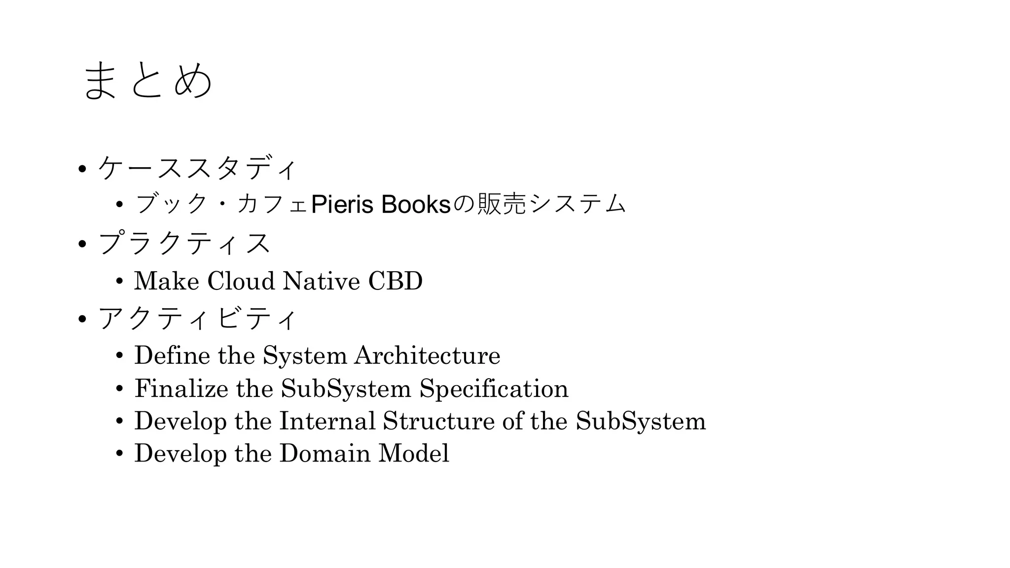 まとめ
• ケーススタディ
• ブック・カフェPieris Booksの販売システム
• プラクティス
• Make Cloud Native CBD
• アクティビティ
• Define the System Architecture
• Finalize the SubSystem Specification
• Develop the Internal Structure of the SubSystem
• Develop the Domain Model
 