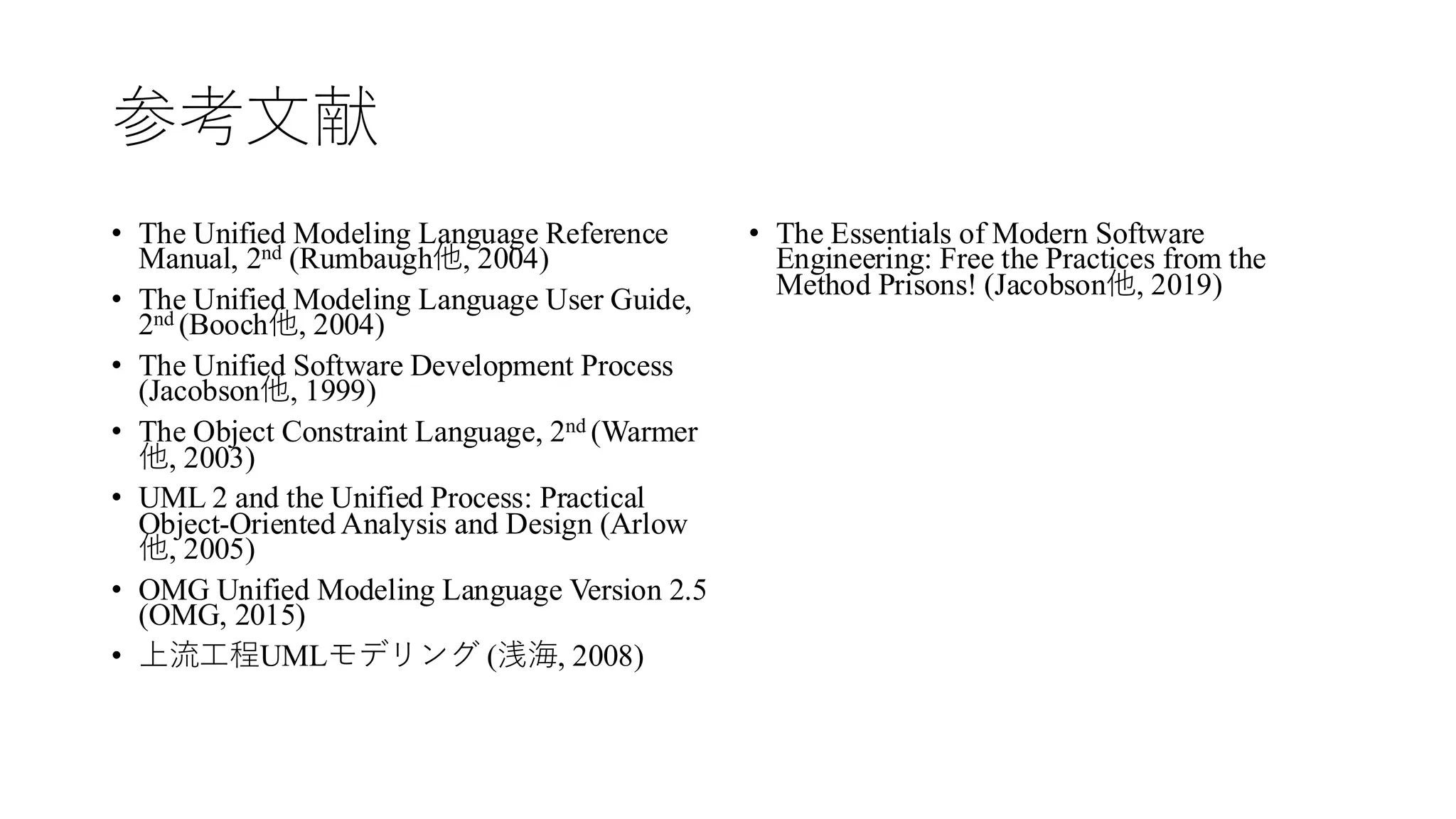 参考文献
• The Unified Modeling Language Reference
Manual, 2nd (Rumbaugh他, 2004)
• The Unified Modeling Language User Guide,
2nd (Booch他, 2004)
• The Unified Software Development Process
(Jacobson他, 1999)
• The Object Constraint Language, 2nd (Warmer
他, 2003)
• UML 2 and the Unified Process: Practical
Object-Oriented Analysis and Design (Arlow
他, 2005)
• OMG Unified Modeling Language Version 2.5
(OMG, 2015)
• 上流工程UMLモデリング (浅海, 2008)
• The Essentials of Modern Software
Engineering: Free the Practices from the
Method Prisons! (Jacobson他, 2019)
 