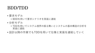 BDD/TDD
• 要求モデル
• BDDを用いて要求シナリオを実装に連結
• 分析モデル
• TDDを用いてシステム境界の振る舞いとシステムの基本構造の分析を
実装に連結
• 設計以降の作業でもTDDを用いて仕様と実装を連結していく
 