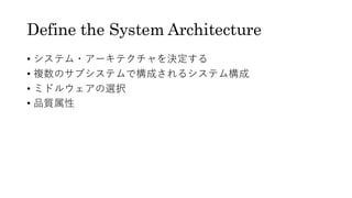 Define the System Architecture
• システム・アーキテクチャを決定する
• 複数のサブシステムで構成されるシステム構成
• ミドルウェアの選択
• 品質属性
 