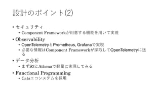 設計のポイント(2)
• セキュリティ
• Component Frameworkが用意する機能を用いて実現
• Observability
• OpenTelemetryとPrometheus, Grafanaで実現
• 必要な情報はComponent Frameworkが採取してOpenTelemetryに送
る
• データ分析
• まずS3とAthenaで軽量に実現してみる
• Functional Programming
• Catsエコシステムを採用
 
