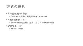 方式の選択
• Presentation Tier
• Contentを主軸に動的処理をServerless
• Application Tier
• Serverlessを主軸に必要に応じてMicroservice
• Domain Tier
• Microservice
 