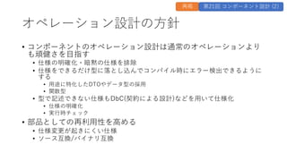 オペレーション設計の方針
• コンポーネントのオペレーション設計は通常のオペレーションより
も頑健さを目指す
• 仕様の明確化・暗黙の仕様を排除
• 仕様をできるだけ型に落とし込んでコンパイル時にエラー検出できるように
する
• 用途に特化したDTOやデータ型の採用
• 関数型
• 型で記述できない仕様もDbC(契約による設計)などを用いて仕様化
• 仕様の明確化
• 実行時チェック
• 部品としての再利用性を高める
• 仕様変更が起きにくい仕様
• ソース互換/バイナリ互換
再掲 第21回 コンポーネント設計 (2)
 