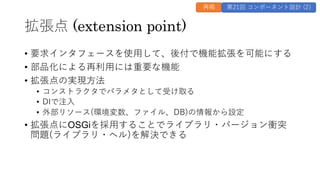 拡張点 (extension point)
• 要求インタフェースを使用して、後付で機能拡張を可能にする
• 部品化による再利用には重要な機能
• 拡張点の実現方法
• コンストラクタでパラメタとして受け取る
• DIで注入
• 外部リソース(環境変数、ファイル、DB)の情報から設定
• 拡張点にOSGiを採用することでライブラリ・バージョン衝突
問題(ライブラリ・ヘル)を解決できる
再掲 第21回 コンポーネント設計 (2)
 