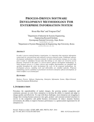 PROCESS-DRIVEN SOFTWARE
DEVELOPMENT METHODOLOGY FOR
ENTERPRISE INFORMATION SYSTEM
Kwan Hee Han1 and Yongsun Choi2
1

Department of Industrial & Systems Engineering,
Engineering Research Institute,
Gyeongsang National University, Jinju, Korea
hankh@gnu.ac.kr

2

Department of System Management & Engineering, Inje University, Korea
yschoi@inje.ac.kr

ABSTRACT
In today’s process-centered business organization, it is imperative that enterprise information
system must be converted from task-centered to process-centered system. Traditional software
development methodology is function-oriented, in which each function manages its own data
and it results in redundancy because data that belongs to one object are stored by several
functions. Proposed in this paper is a process-driven software development methodology, in
which business process is a major concern and workflow functionalities are identified and
specified throughout the entire development life cycle. In the proposed methodology, the
development process, modeling tools and deliverables are clarified explicitly. Proposed
methodology can be a guideline to practitioners involved in enterprise software development, of
which workflow is an essential part.

KEYWORDS
Business Process, Software Engineering, Enterprise Information System, Object-Oriented,
System Development Methodology

1. INTRODUCTION
Nowadays the unpredictability of market changes, the growing product complexity and
continuous pressure on costs force enterprises to develop the ability to respond and adapt to
change quickly and effectively. To cope with these challenges, most enterprises are struggling to
change their existing business processes into agile, product- and customer-oriented structures to
survive in the competitive and global business environment. In today’s dynamic business
environment, the ability to improve business performance is a quintessential requirement for all
enterprises [1].

David C. Wyld et al. (Eds) : CCSIT, SIPP, AISC, PDCTA, NLP - 2014
pp. 175–186, 2014. © CS & IT-CSCP 2014

DOI : 10.5121/csit.2014.4215

 