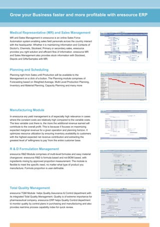 Grow your Business faster and more profitable with eresource ERP



Medical Representative (MR) and Sales Management
MR and Sales Management in eresource is an online Sales Force
Automation system enabling sales field personals across the country interact
with the headquarter. Whether it is maintaining Information and Contacts of
Doctor's, Chemists, Stockiest, Primary or secondary sales, eresource
provides you right solution and efficient flow of information. eresource MR
and Sales Management also provides stock information with Stockiest,
Depots and Gifts/Samples with MR.



Planning and Scheduling
Planning right from Sales until Production will be available to the
Management on a click of a button. The Planning module comprises of
Forecasting based on Weighted Average, Multi Level Production Planning,
Inventory and Material Planning, Capacity Planning and many more




Manufacturing Module
In eresource erp yield management is of especially high relevance in cases
where the constant costs are relatively high compared to the variable costs.
The less variable cost there is, the more the additional revenue earned will
contribute to the overall profit. This is because it focuses on maximizing
expected marginal revenue for a given operation and planning horizon. It
optimizes resource utilization by ensuring inventory availability to customers
with the highest expected net revenue contribution and extracting the
greatest level of 'willingness to pay' from the entire customer base.


R & D Formulation Management
eresource R&D Module comprises of multi-level formulas and easy material
changeover. eresource R&D is formula based and not BOM based, with
ingredients mixing by approved proportion measurement. The module is
flexible to meet the specific need, no matter what type of product you
manufacture. Formula proportion is user-definable.




Total Quality Management
eresource TQM Module helps Quality Assurance & Control department with
its integrated Total Quality Management. Quality is of extreme importance for
pharmaceutical company. eresource ERP helps Quality Control department
to monitor quality by control plans in purchasing and manufacturing and also
provides real-time process capability index for quick review.
 