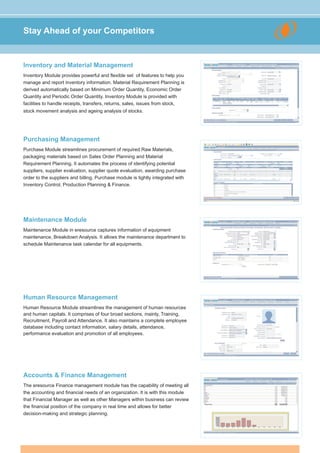 Stay Ahead of your Competitors


Inventory and Material Management
Inventory Module provides powerful and flexible set of features to help you
manage and report inventory information. Material Requirement Planning is
derived automatically based on Minimum Order Quantity, Economic Order
Quantity and Periodic Order Quantity. Inventory Module is provided with
facilities to handle receipts, transfers, returns, sales, issues from stock,
stock movement analysis and ageing analysis of stocks.




Purchasing Management
Purchase Module streamlines procurement of required Raw Materials,
packaging materials based on Sales Order Planning and Material
Requirement Planning. It automates the process of identifying potential
suppliers, supplier evaluation, supplier quote evaluation, awarding purchase
order to the suppliers and billing. Purchase module is tightly integrated with
Inventory Control, Production Planning & Finance.




Maintenance Module
Maintenance Module in eresource captures information of equipment
maintenance, Breakdown Analysis. It allows the maintenance department to
schedule Maintenance task calendar for all equipments.




Human Resource Management
Human Resource Module streamlines the management of human resources
and human capitals. It comprises of four broad sections, mainly, Training,
Recruitment, Payroll and Attendance. It also maintains a complete employee
database including contact information, salary details, attendance,
performance evaluation and promotion of all employees.




Accounts & Finance Management
The eresource Finance management module has the capability of meeting all
the accounting and financial needs of an organization. It is with this module
that Financial Manager as well as other Managers within business can review
the financial position of the company in real time and allows for better
decision-making and strategic planning.
 