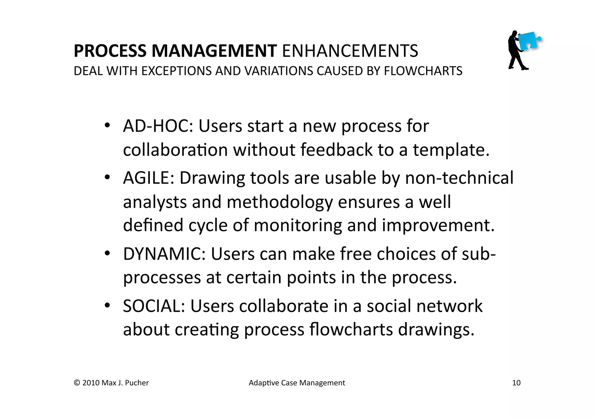 PROCESS	
  MANAGEMENT	
  ENHANCEMENTS	
  
DEAL	
  WITH	
  EXCEPTIONS	
  AND	
  VARIATIONS	
  CAUSED	
  BY	
  FLOWCHARTS	
  



              •  AD-­‐HOC:	
  Users	
  start	
  a	
  new	
  process	
  for	
  
                 collaboraMon	
  without	
  feedback	
  to	
  a	
  template.	
  
              •  AGILE:	
  Drawing	
  tools	
  are	
  usable	
  by	
  non-­‐technical	
  
                 analysts	
  and	
  methodology	
  ensures	
  a	
  well	
  
                 deﬁned	
  cycle	
  of	
  monitoring	
  and	
  improvement.	
  
              •  DYNAMIC:	
  Users	
  can	
  make	
  free	
  choices	
  of	
  sub-­‐
                 processes	
  at	
  certain	
  points	
  in	
  the	
  process.	
  
              •  SOCIAL:	
  Users	
  collaborate	
  in	
  a	
  social	
  network	
  
                 about	
  creaMng	
  process	
  ﬂowcharts	
  drawings.	
  

©	
  2010	
  Max	
  J.	
  Pucher	
      AdapMve	
  Case	
  Management	
                 10	
  
 