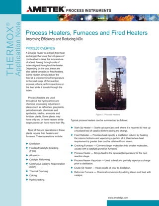PROCESS INSTRUMENTSTHERMOX®
ApplicationNote
www.ametekpi.com
Process Heaters, Furnaces and Fired Heaters
Improving Efficiency and Reducing NOx
PROCESS OVERVIEW
A process heater is a direct-fired heat
exchanger that uses the hot gases of
combustion to raise the temperature
of a feed flowing through coils of
tubes aligned throughout the heater.
Depending on the use, these are
also called furnaces or fired heaters.
Some heaters simply deliver the
feed at a predetermined temperature
to the next stage of the reaction
process; others perform reactions on
the feed while it travels through the
tubes.
	 Process heaters are used
throughout the hydrocarbon and
chemical processing industries in
places such as refineries, gas plants,
petrochemicals, chemicals and
synthetics, olefins, ammonia and
fertilizer plants. Some plants may
have only two or three heaters while
larger plants can have more than fifty.
	 Most of the unit operations in these
plants require fired heaters and
furnaces. These operations include:
►	Distillation
►	Fluidized Catalytic Cracking
(FCC)
►	Alkylation
►	Catalytic Reforming
►	Continuous Catalyst Regeneration
(CCR)
►	Thermal Cracking
►	Coking
►	Hydrocracking
Typical process heaters can be summarized as follows:
►	Start-Up Heater — Starts-up a process unit where it is required to heat up
a fluidized bed of catalyst before adding the charge.
►	Fired Reboiler — Provides heat input to a distillation column by heating
the column bottoms and vaporizing a portion of it. Used where heat
requirement is greater than can be obtained from steam.
►	Cracking Furnace — Converts larger molecules into smaller molecules,
usually with a catalyst (pyrolysis furnace).
►	Process Heater — Brings feed to the required temperature for the next
reaction stage.
►	Process Heater Vaporizer — Used to heat and partially vaporize a charge
prior to distillation.
►	Crude Oil Heater — Heats crude oil prior to distillation.
►	Reformer Furnace — Chemical conversion by adding steam and feed with
catalyst.
Figure 1. Process Heaters
 