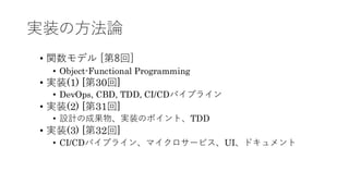 実装の方法論
&bull; 関数モデル [第8回]
&bull; Object-Functional Programming
&bull; 実装(1) [第30回]
&bull; DevOps, CBD, TDD, CI/CDパイプライン
&bull; 実装(2) [第31回]
&bull; 設計の成果物、実装のポイント、TDD
&bull; 実装(3) [第32回]
&bull; CI/CDパイプライン、マイクロサービス、UI、ドキュメント
 