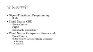 実装の方針
&bull; Object-Functional Programming
&bull; Scala
&bull; Cloud Native CBD
&bull; Event Centric
&bull; CQRS
&bull; Eventually Consistency
&bull; Cloud Native Component Framework
&bull; Event Centric
&bull; 横断的関心事 (Cross-cutting Concern)
&bull; Security
&bull; 品質属性
 
