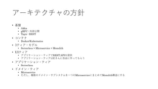 アーキテクチャの方針
&bull; 基盤
&bull; Akka
&bull; gRPC : 外部公開
&bull; Tapir : REST
&bull; コンテナ
&bull; Docker/Kubernates
&bull; 3ティア・モデル
&bull; Serverless > Microservice > Monolith
&bull; UIティア
&bull; アプリケーション・ティアでREST APIを提供
&bull; アプリケーション・ティアはUさんに自由に作ってもらう
&bull; アプリケーション・ティア
&bull; Serverless
&bull; ドメイン・ティア
&bull; Microservice
&bull; ただし、複数のドメイン・サブシステムを一つのMicroserviceにまとめてMonolith構造にする
 