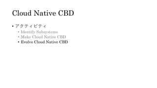 Cloud Native CBD
&bull; アクティビティ
&bull; Identify Subsystems
&bull; Make Cloud Native CBD
&bull; Evolve Cloud Native CBD
 