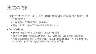 実装の方針
&bull; 要求/分析で作成したBDD/TDD仕様書はそのまま引き継ぎテス
トを継続する
&bull; 仕様変更はBDD/TDDに引き継ぐ
&bull; 開発はTDDで進めTDD仕様書を加えていく
&bull; Servierless
&bull; ServerlessはAWS Lambda Functionを使用
&bull; 当初はMicroserviceとJARを共有し、Lambdaに必要な関数を定義
&bull; 性能上の問題が発生した場合は、Scala JavaScriptコンパイラを使用し
てJavaScriptをNode.js上で動作させて対応予定
 