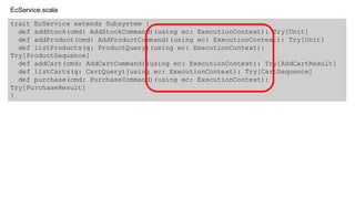 trait EcService extends Subsystem {
def addStock(cmd: AddStockCommand)(using ec: ExecutionContext): Try[Unit]
def addProduct(cmd: AddProductCommand)(using ec: ExecutionContext): Try[Unit]
def listProducts(q: ProductQuery)(using ec: ExecutionContext):
Try[ProductSequence]
def addCart(cmd: AddCartCommand)(using ec: ExecutionContext): Try[AddCartResult]
def listCarts(q: CartQuery)(using ec: ExecutionContext): Try[CartSequence]
def purchase(cmd: PurchaseCommand)(using ec: ExecutionContext):
Try[PurchaseResult]
}
EcService.scala
 