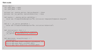 object Main {
val PORT_GRPC = 8080
val PORT_REST = 9000
private var _engine_option: Option[Engine] = None
private var _ec_option: Option[EcService] = None
def engine = _engine_option getOrElse {
throw new IllegalStateException("No initialize ComponentFramework Engine")
}
def ec = _ec_option getOrElse {
throw new IllegalStateException("No initialize EcService")
}
def initialize(): Unit = {
_engine_option = Some(Engine.create())
_ec_option = Some(EcService.create())
}
def main(args: Array[String]) = {
initialize()
pieris.app.akka.EcServiceActor.run(engine, ec)
pieris.app.grpc.Main.run(PORT_GRPC)
pieris.app.tapir.EcService.run(PORT_REST)
}
}
Main.scala
 