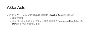 Akka Actor
&bull; アプリケーション内の基本通信にはAkka Actorを用いる
&bull; 通信が高速
&bull; コンポーネントのインタフェースで使用するCommand/Resultなどの
DTOがそのまま使用できる
 