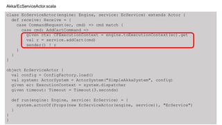 class EcServiceActor(engine: Engine, service: EcService) extends Actor {
def receive: Receive = {
case CommandRequest(ec, cmd) => cmd match {
case cmd: AddCartCommand =>
given ctx: CFExecutionContext = engine.toExecutionContext(ec).get
val r = service.addCart(cmd)
sender() ! r
}
}
}
object EcServiceActor {
val config = ConfigFactory.load()
val system: ActorSystem = ActorSystem("SimpleAkkaSystem", config)
given ec: ExecutionContext = system.dispatcher
given timeout: Timeout = Timeout(3.seconds)
def run(engine: Engine, service: EcService) = {
system.actorOf(Props(new EcServiceActor(engine, service)), "EcService")
}
}
}
Akka/EcServiceActor.scala
 
