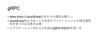 gRPC
&bull; Akka ActorはJava/Scala以外からの通信は難しい
&bull; Java/Scala同士であっても外部アプリケーションとの相互運用
性を保つのは注意が必要
&bull; アプリケーション外からの利用はgRPC/RESTを用いる
 