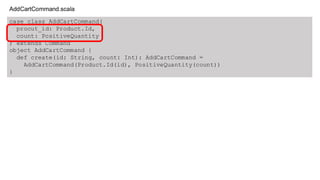 case class AddCartCommand(
procut_id: Product.Id,
count: PositiveQuantity
) extends Command
object AddCartCommand {
def create(id: String, count: Int): AddCartCommand =
AddCartCommand(Product.Id(id), PositiveQuantity(count))
}
AddCartCommand.scala
 