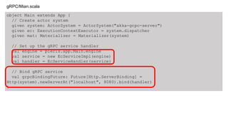 object Main extends App {
// Create actor system
given system: ActorSystem = ActorSystem("akka-grpc-server")
given ec: ExecutionContextExecutor = system.dispatcher
given mat: Materializer = Materializer(system)
// Set up the gRPC service handler
val engine = pieris.app.Main.engine
val service = new EcServiceImpl(engine)
val handler = EcServiceHandler(service)
// Bind gRPC service
val grpcBindingFuture: Future[Http.ServerBinding] =
Http(system).newServerAt("localhost", 8080).bind(handler)
}
gRPC/Mian.scala
 