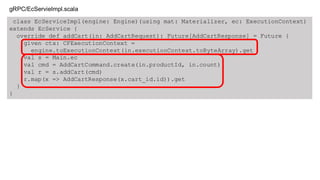 class EcServiceImpl(engine: Engine)(using mat: Materializer, ec: ExecutionContext)
extends EcService {
override def addCart(in: AddCartRequest): Future[AddCartResponse] = Future {
given ctx: CFExecutionContext =
engine.toExecutionContext(in.executionContext.toByteArray).get
val s = Main.ec
val cmd = AddCartCommand.create(in.productId, in.count)
val r = s.addCart(cmd)
r.map(x => AddCartResponse(x.cart_id.id)).get
}
}
gRPC/EcServieImpl.scala
 