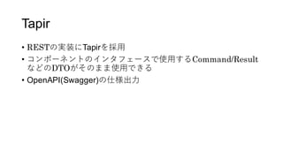 Tapir
&bull; RESTの実装にTapirを採用
&bull; コンポーネントのインタフェースで使用するCommand/Result
などのDTOがそのまま使用できる
&bull; OpenAPI(Swagger)の仕様出力
 