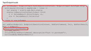 val authHeader: EndpointInput.Auth[ExecutionContext, EndpointInput.AuthType.Http] =
auth.bearer[String]().mapDecode { token =>
val engine = pieris.app.Main.engine
engine.toExecutionContext(token).fold(
e => DecodeResult.Error(token, e),
ctx => DecodeResult.Value(ctx)
)
}(ctx => ctx.toToken)
val addCartEndpoint: Endpoint[ExecutionContext, AddCartCommand, Unit, AddCartResult,
Any] = endpoint.
securityIn(authHeader).
in("add_cart").
in(jsonBody[AddCartCommand].description("Cart to purchase")).
out(jsonBody[AddCartResult])
Tapir/Endpoint.scala
 