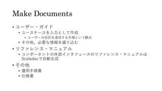 Make Documents
&bull; ユーザー・ガイド
&bull; ユースケースを入力として作成
&bull; ユーザーの目的を達成する手順という観点
&bull; その他、必要な情報を盛り込む
&bull; リファレンス・マニュアル
&bull; コンポーネントの外部インタフェースのリファレンス・マニュアルは
Scaladocで自動生成
&bull; その他
&bull; 運用手順書
&bull; 仕様書
 