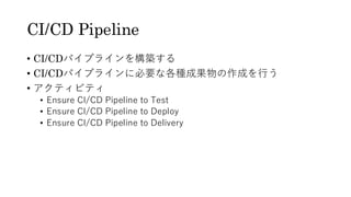 CI/CD Pipeline
&bull; CI/CDパイプラインを構築する
&bull; CI/CDパイプラインに必要な各種成果物の作成を行う
&bull; アクティビティ
&bull; Ensure CI/CD Pipeline to Test
&bull; Ensure CI/CD Pipeline to Deploy
&bull; Ensure CI/CD Pipeline to Delivery
 