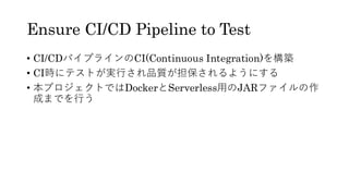 Ensure CI/CD Pipeline to Test
&bull; CI/CDパイプラインのCI(Continuous Integration)を構築
&bull; CI時にテストが実行され品質が担保されるようにする
&bull; 本プロジェクトではDockerとServerless用のJARファイルの作
成までを行う
 