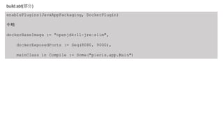 enablePlugins(JavaAppPackaging, DockerPlugin)
中略
dockerBaseImage := "openjdk:11-jre-slim",
dockerExposedPorts := Seq(8080, 9000),
mainClass in Compile := Some("pieris.app.Main")
build.sbt(部分)
 
