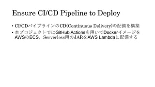 Ensure CI/CD Pipeline to Deploy
&bull; CI/CDパイプラインのCD(Continuous Delivery)の配備を構築
&bull; 本プロジェクトではGitHub Actionsを用いてDockerイメージを
AWSのECS、Serverless用のJARをAWS Lambdaに配備する
 