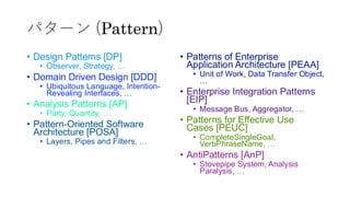 パターン (Pattern)
&bull; Design Patterns [DP]
&bull; Observer, Strategy, &hellip;
&bull; Domain Driven Design [DDD]
&bull; Ubiquitous Language, Intention-
Revealing Interfaces, &hellip;
&bull; Analysis Patterns [AP]
&bull; Party, Quantity, &hellip;
&bull; Pattern-Oriented Software
Architecture [POSA]
&bull; Layers, Pipes and Filters, &hellip;
&bull; Patterns of Enterprise
Application Architecture [PEAA]
&bull; Unit of Work, Data Transfer Object,
&hellip;
&bull; Enterprise Integration Patterns
[EIP]
&bull; Message Bus, Aggregator, &hellip;
&bull; Patterns for Effective Use
Cases [PEUC]
&bull; CompleteSingleGoal,
VerbPhraseName, &hellip;
&bull; AntiPatterns [AnP]
&bull; Stovepipe System, Analysis
Paralysis, &hellip;
 