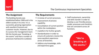 The Assignment
The Building Society was
established before 1900 and is the
oldest society in its area. It is a
successful, growing organisation
with excellent financial and
customer results. However, due to
its success the management team
felt the Society was “breaking at
the seams” and that a number of
processes had become outdated.
The Requirements
 A review of current processes.
 Improvement of process
capability.
 Consolidation of current position
within the marketplace.
 A platform for further growth.
 Standardisation in order to
ensure all customers receive the
same excellent experience
across all branches.
 Address any knowledge, skills
and experience gaps.
 Staff involvement, ownership
and skills transfer in order to
develop a user friendly process
model, processes and checklists
that are consistent across all
functions.
“We’re
breaking at
the seams.”
The Continuous Improvement Specialists
 