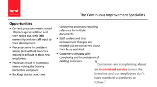 Opportunities
 Current processes were created
10 years ago in isolation and
then rolled out, with little
ownership and no staff input to
their development.
 Processes were inconsistent
across (and within) branches
making it difficult to train new
employees.
 Processes result in numerous
errors making the Society
borderline compliant.
 Backlogs due to slow, time
consuming processes requiring
reference to multiple
documents.
 Staff understand that
improvement changes are
needed but are concerned about
their busy workload.
 Customers unhappy with
complexity and inconsistency of
existing processes.
The Continuous Improvement Specialists
“Customers are complaining about
an inconsistent service across the
branches and our employees don’t
have standard procedures to
follow.”
 